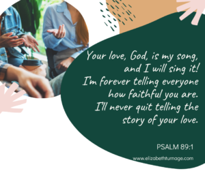 Your love, God, is my song, and I will sing it! I’m forever telling everyone how faithful you are. I’ll never quit telling the story of your love. Psalm 89:1