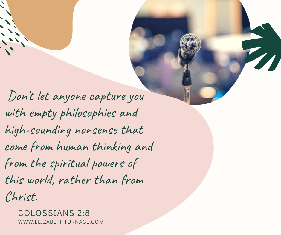colossians2.8 Don’t let anyone capture you with empty philosophies and high-sounding nonsense that come from human thinking and from the spiritual powers of this world, rather than from Christ. Colossians 2:8