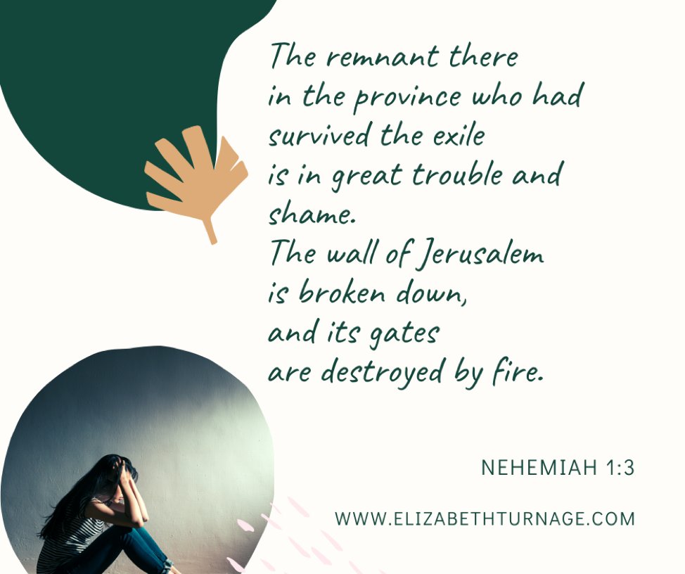 “The remnant there in the province who had survived the exile is in great trouble and shame. The wall of Jerusalem is broken down, and its gates are destroyed by fire.” Nehemiah 1:3