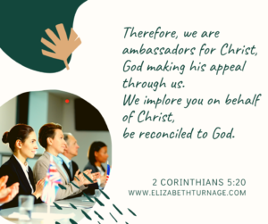 Therefore, we are ambassadors for Christ, God making his appeal through us. We implore you on behalf of Christ, be reconciled to God….2 Cor. 5:20