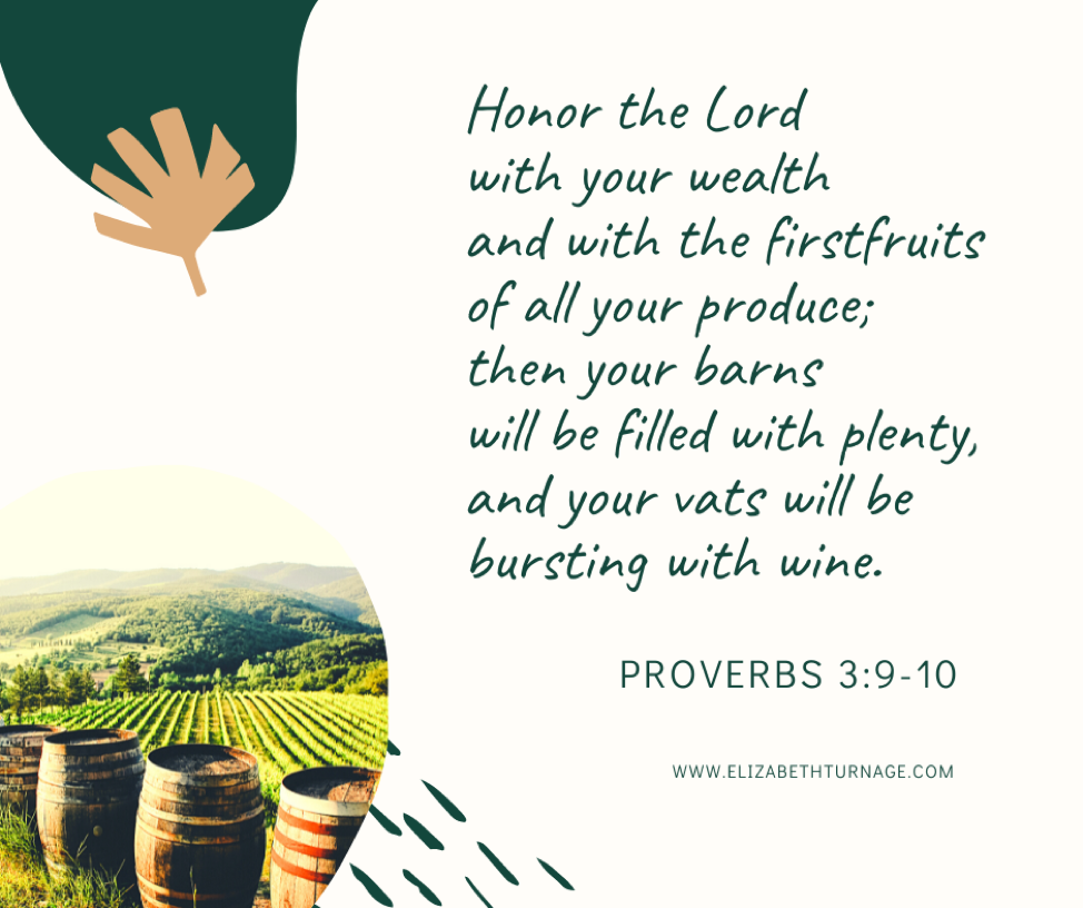 Honor the Lord with your wealth and with the first fruits of all your produce; then your barns will be filled with plenty, and your vats will be bursting with wine. Proverbs 3:9-10