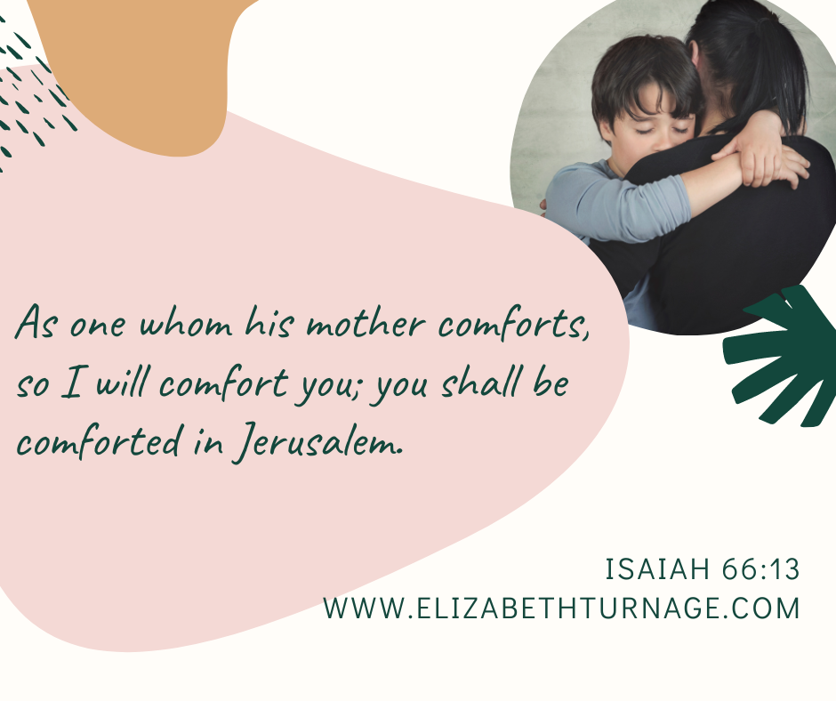 As one whom his mother comforts, so I will comfort you; you shall be comforted in Jerusalem. Isaiah 66:13