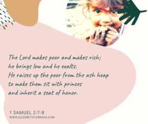 The Lord makes poor and makes rich; he brings low and he exalts. He raises up the poor from the ash heap to make them sit with princes and inherit a seat of honor. 1 Samuel 2:7-8.