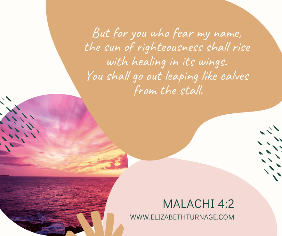 But for you who fear my name, the sun of righteousness shall rise with healing in its wings. You shall go out leaping like calves from the stall. Malachi 4:2