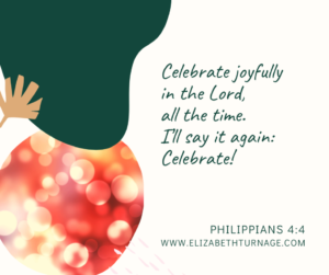 Celebrate joyfully in the Lord, all the time. I’ll say it again: Celebrate! Philippians 4:4
