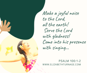 Make a joyful noise to the Lord, all the earth! Serve the Lord with gladness! Come into his presence with singing. Psalm 100:1–2