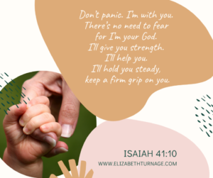 Don’t panic. I’m with you. There’s no need to fear for I’m your God. I’ll give you strength. I’ll help you. I’ll hold you steady, keep a firm grip on you. Isaiah 41:10