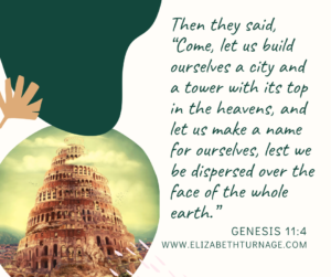 Then they said, “Come, let us build ourselves a city and a tower with its top in the heavens, and let us make a name for ourselves, lest we be dispersed over the face of the whole earth.” Genesis 11:4