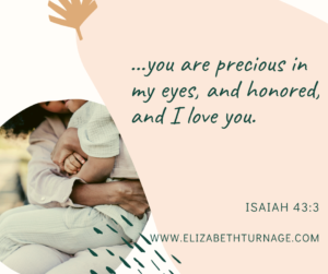…you are precious in my eyes, and honored, and I love you. Isaiah 43:3