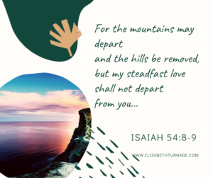 For the mountains may depart and the hills be removed, but my steadfast love shall not depart from you… Isaiah 54:8-9