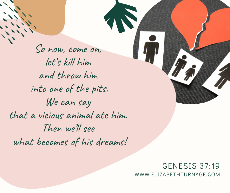So now, come on, let’s kill him and throw him into one of the pits. We can say that a vicious animal ate him. Then we’ll see what becomes of his dreams! Genesis 37:19