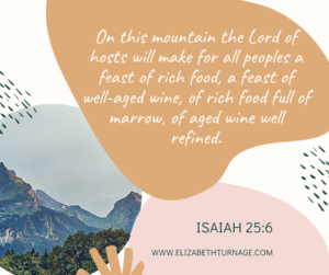 On this mountain the Lord of hosts will make for all peoples a feast of rich food, a feast of well-aged wine, of rich food full of marrow, of aged wine well refined. Isaiah 25:6