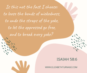 Is this not the fast I choose: to loose the bonds of wickedness, to undo the straps of the yoke, to let the oppressed go free, and to break every yoke? Isaiah 58:6