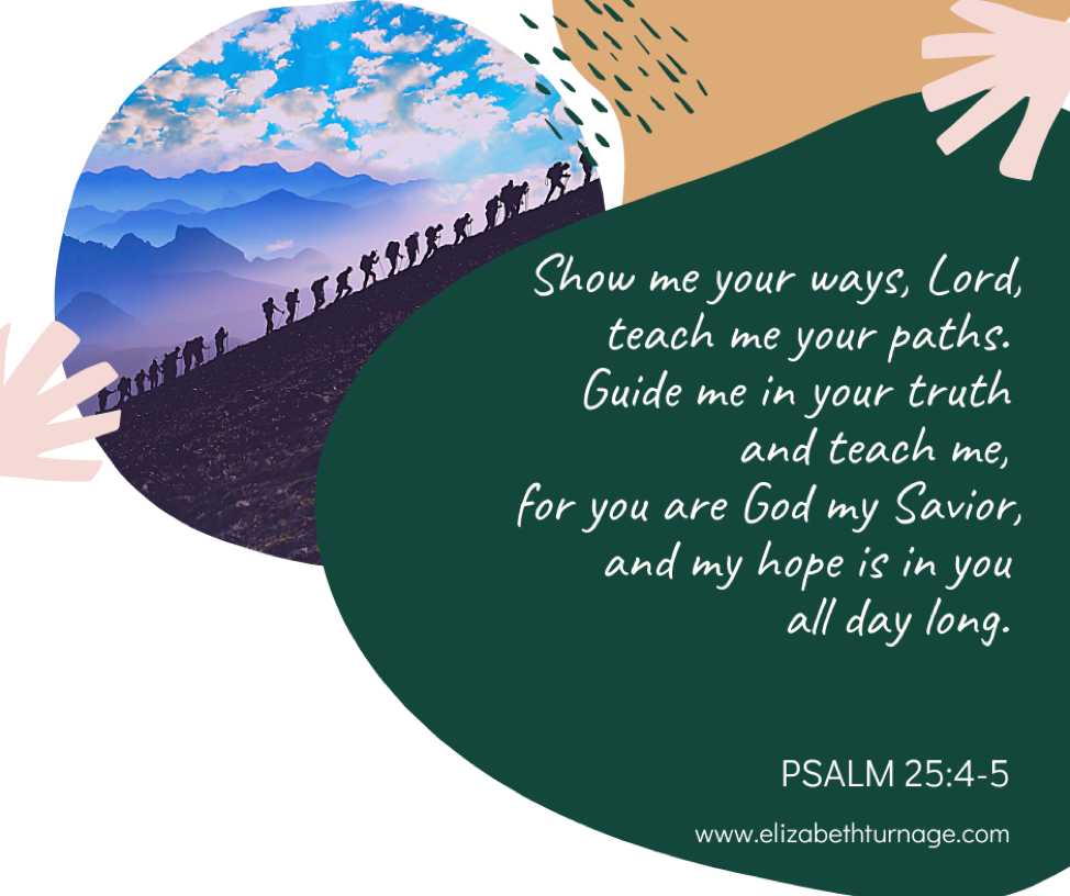 Show me your ways, Lord, teach me your paths. Guide me in your truth and teach me, for you are God my Savior, and my hope is in you all day long. Psalm 25:4-5