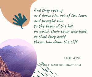 And they rose up and drove him out of the town and brought him to the brow of the hill on which their town was built, so that they could throw him down the cliff. Luke 4:29