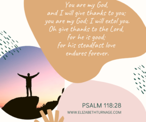 You are my God, and I will give thanks to you; you are my God; I will extol you. Oh give thanks to the Lord, for he is good; for his steadfast love endures forever. Psalm 118:28