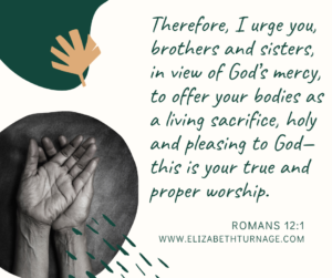Therefore, I urge you, brothers and sisters, in view of God’s mercy, to offer your bodies as a living sacrifice, holy and pleasing to God—this is your true and proper worship. Romans 12:1