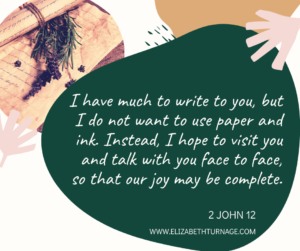 I have much to write to you, but I do not want to use paper and ink. Instead, I hope to visit you and talk with you face to face, so that our joy may be complete. 2 John 12