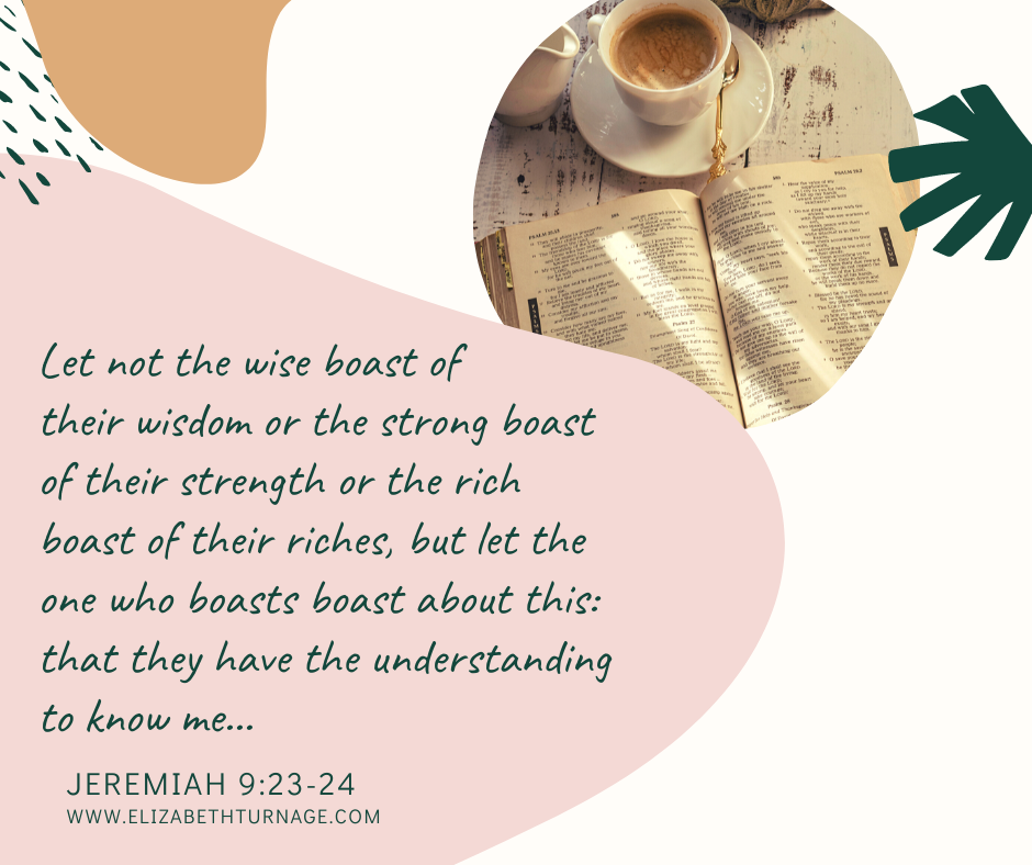 Let not the wise boast of their wisdom or the strong boast of their strength or the rich boast of their riches, but let the one who boasts boast about this: that they have the understanding to know me… Jeremiah 9:23-24