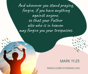 And whenever you stand praying, forgive, if you have anything against anyone, so that your Father also who is in heaven may forgive you your trespasses. Mark 11:25