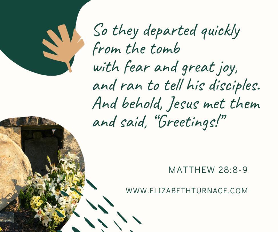 So they departed quickly from the tomb with fear and great joy, and ran to tell his disciples. And behold, Jesus met them and said, “Greetings!”…Matthew 28:8-9