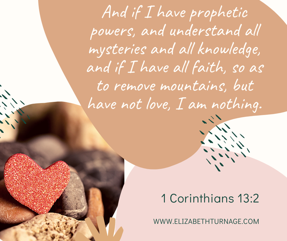 1 cor 13.2 And if I have prophetic powers, and understand all mysteries and all knowledge, and if I have all faith, so as to remove mountains, but have not love, I am nothing. 1 Corinthians 13:2