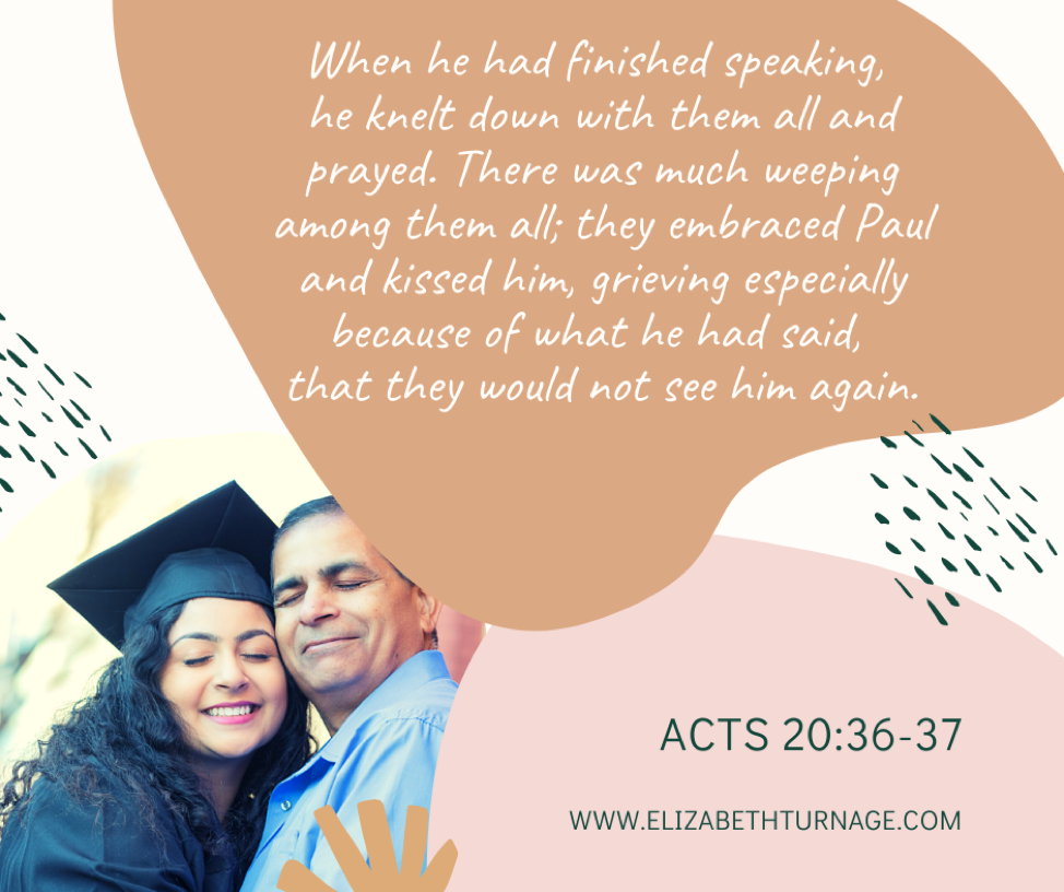 acts 20.36-37 When he had finished speaking, he knelt down with them all and prayed. There was much weeping among them all; they embraced Paul and kissed him, grieving especially because of what he had said, that they would not see him again. Then they brought him to the ship. Acts 20:36-38