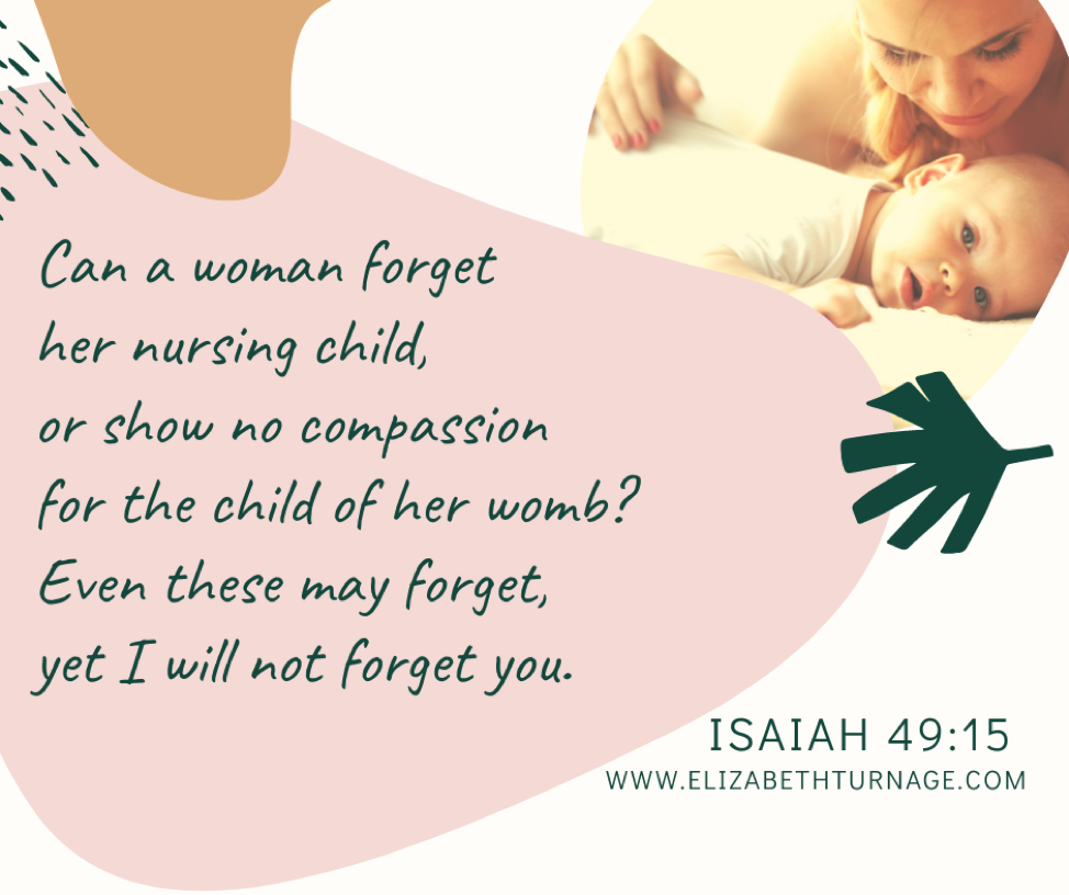 “Can a woman forget her nursing child, or show no compassion for the child of her womb? Even these may forget, yet I will not forget you.” Isaiah 49:15