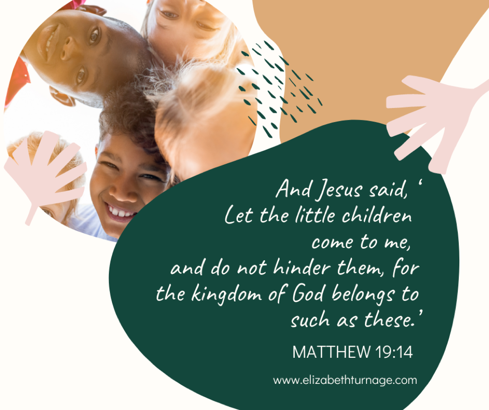 And Jesus said, ‘Let the little children come to me, and do not hinder them, for the kingdom of God belongs to such as these.’ Matthew 19:14