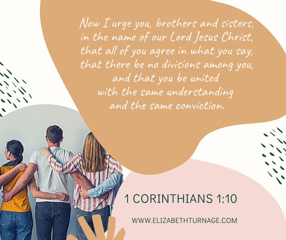 1 Cor. 1.10 Now I urge you, brothers and sisters, in the name of our Lord Jesus Christ, that all of you agree in what you say, that there be no divisions among you, and that you be united with the same understanding and the same conviction. 1 Corinthians 1:10