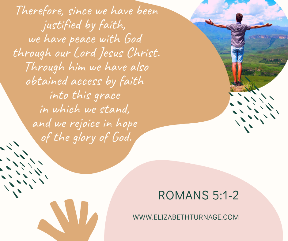 Romans 5.1-2 Therefore, since we have been justified by faith, we have peace with God through our Lord Jesus Christ. Through him we have also obtained access by faith into this grace in which we stand, and we rejoice in hope of the glory of God. Romans 5:1-2