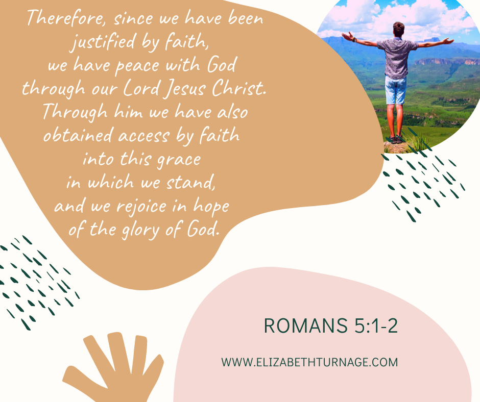 Therefore, since we have been justified by faith, we have peace with God through our Lord Jesus Christ. Through him we have also obtained access by faith into this grace in which we stand, and we rejoice in hope of the glory of God. Romans 5:1-2