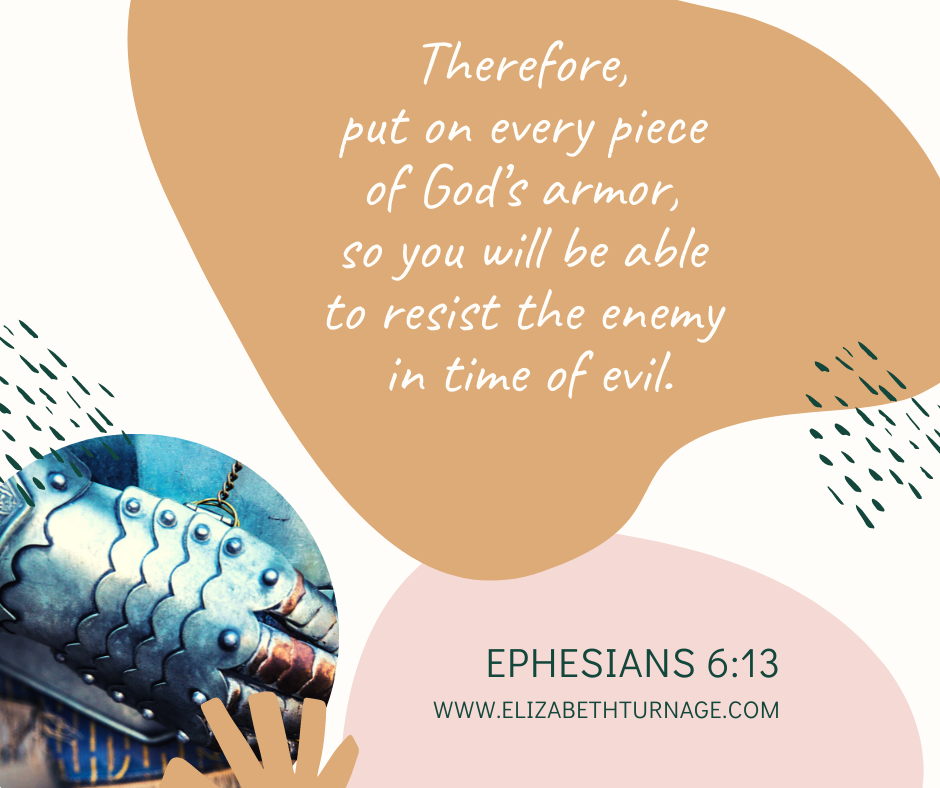 Eph 6.13 Therefore, put on every piece of God’s armor, so you will be able to resist the enemy in time of evil. Ephesians 6:13