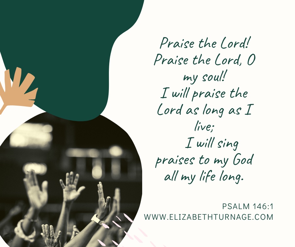 Praise the Lord! Praise the Lord, O my soul! I will praise the Lord as long as I live; I will sing praises to my God all my life long. Psalm 146:1