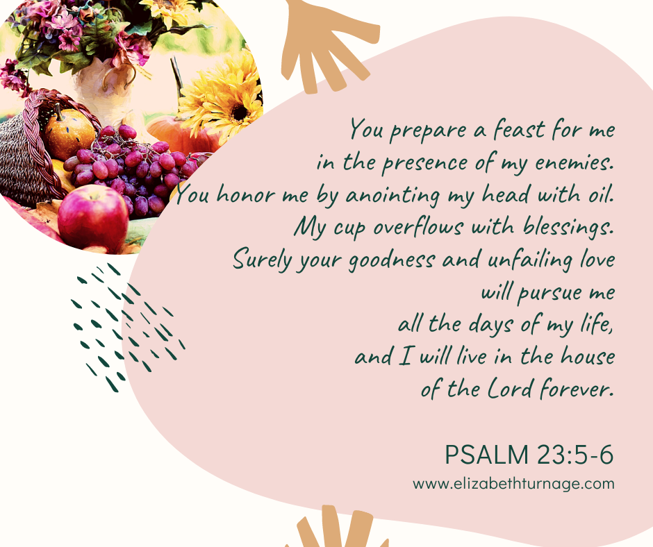 Psalm 23.5-6 Psalm 23:5–6 You prepare a feast for me in the presence of my enemies. You honor me by anointing my head with oil. My cup overflows with blessings. Surely your goodness and unfailing love will pursue me