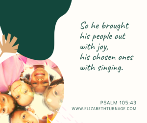 So he brought his people out with joy, his chosen ones with singing. Psalm 105:43
