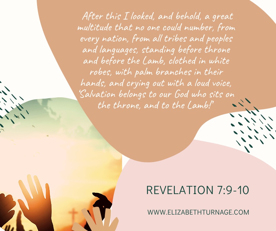 Rev. 7.9-10 After this I looked, and behold, a great multitude that no one could number, from every nation, from all tribes and peoples and languages, standing before throne and before the Lamb, clothed in white robes, with palm branches in their hands, and crying out with a loud voice, ‘Salvation belongs to our God who sits on the throne, and to the Lamb!’ Revelation 7:9-10