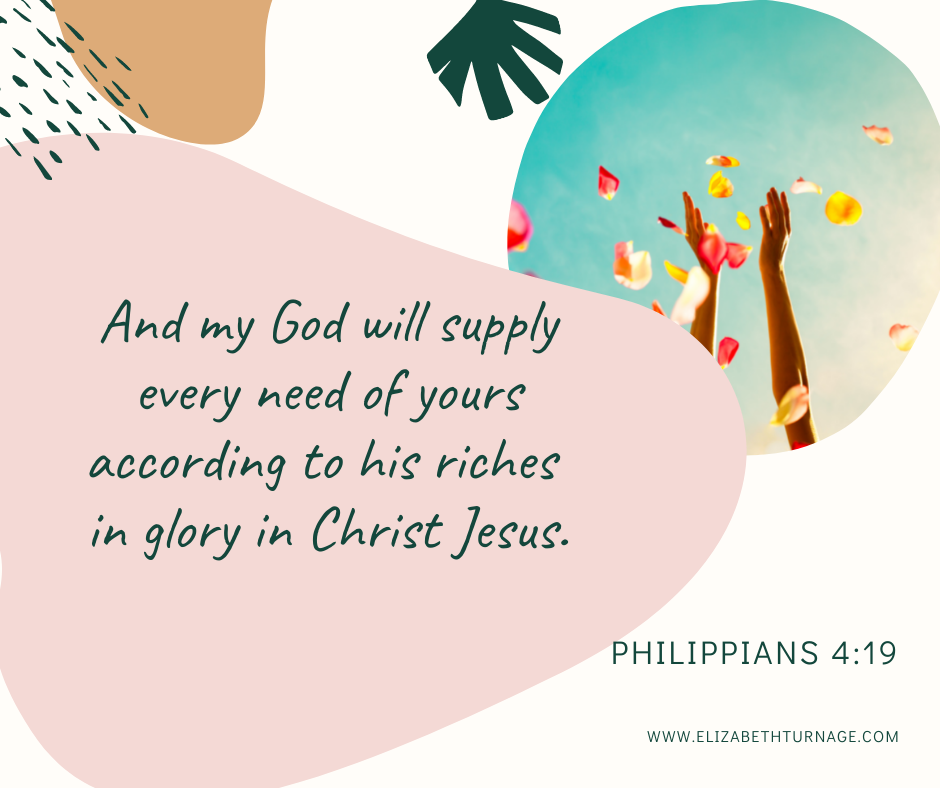 Phil 4.19 And my God will supply every need of yours according to his riches in glory in Christ Jesus. Philippians 4:19