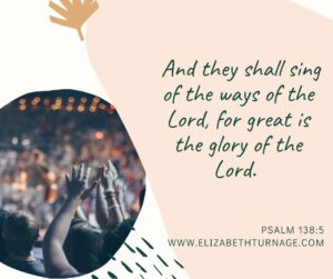 And they shall sing of the ways of the Lord, for great is the glory of the Lord. Psalm 138:5