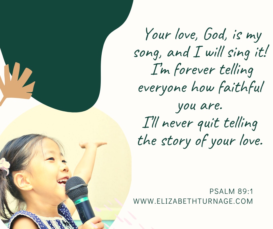 Your love, God, is my song, and I will sing it! I’m forever telling everyone how faithful you are. I’ll never quit telling the story of your love. Psalm 89:1