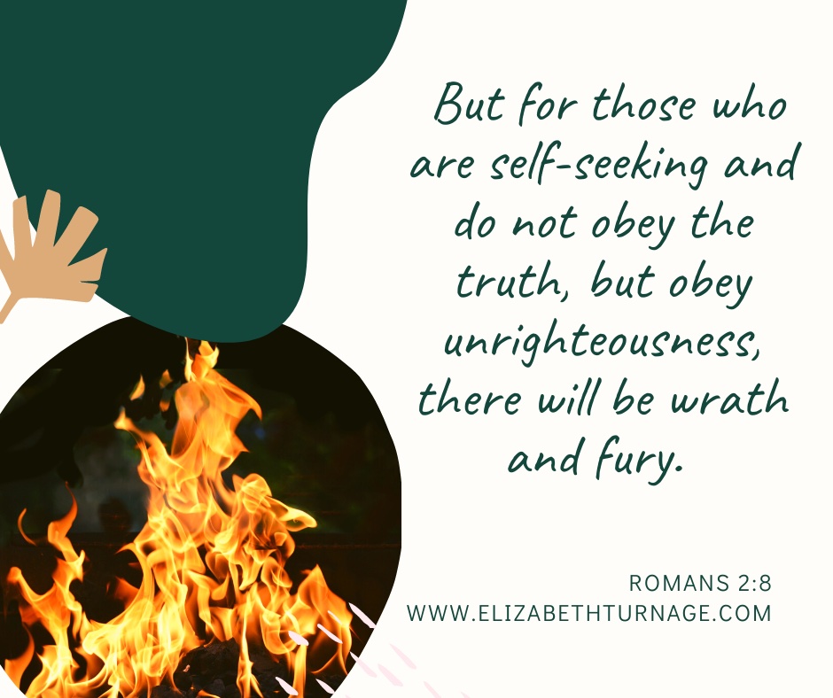 But for those who are self-seeking and do not obey the truth, but obey unrighteousness, there will be wrath and fury. Romans 2:8
