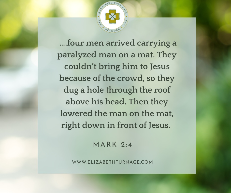 ….four men arrived carrying a paralyzed man on a mat. They couldn’t bring him to Jesus because of the crowd, so they dug a hole through the roof above his head. Then they lowered the man on the mat, right down in front of Jesus. Mark 2:4