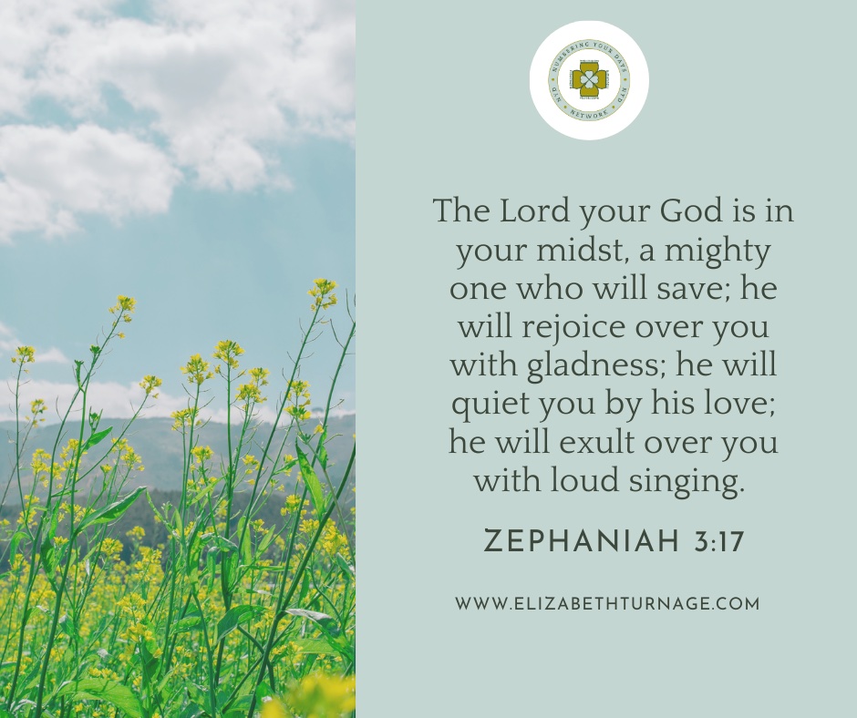 The Lord your God is in your midst, a mighty one who will save; he will rejoice over you with gladness; he will quiet you by his love; he will exult over you with loud singing. Zephaniah 3:17