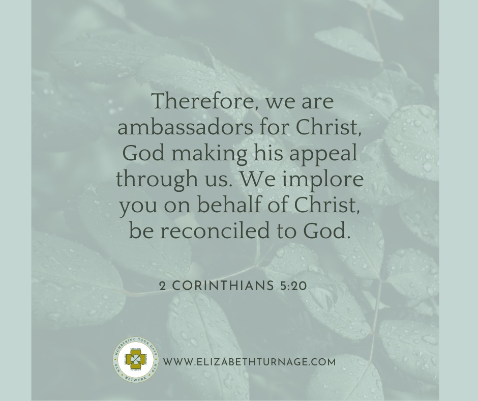 Therefore, we are ambassadors for Christ, God making his appeal through us. We implore you on behalf of Christ, be reconciled to God….2 Cor. 5:20