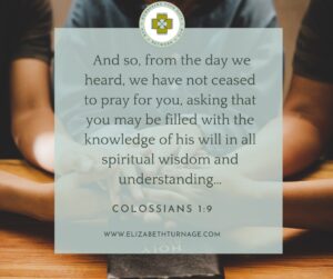 And so, from the day we heard, we have not ceased to pray for you, asking that you may be filled with the knowledge of his will in all spiritual wisdom and understanding… Colossians 1:9