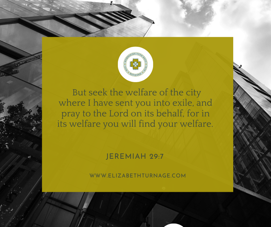 But seek the welfare of the city where I have sent you into exile, and pray to the Lord on its behalf, for in its welfare you will find your welfare. Jeremiah 29:7