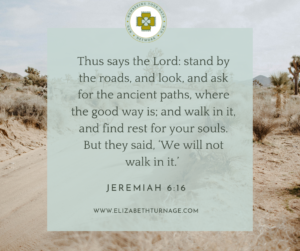 Thus says the Lord: stand by the roads, and look, and ask for the ancient paths, where the good way is; and walk in it, and find rest for your souls. But they said, ‘We will not walk in it.’ Jeremiah 6:16