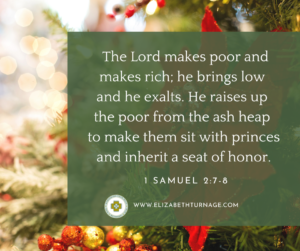 The Lord makes poor and makes rich; he brings low and he exalts. He raises up the poor from the ash heap to make them sit with princes and inherit a seat of honor. 1 Samuel 2:7-8