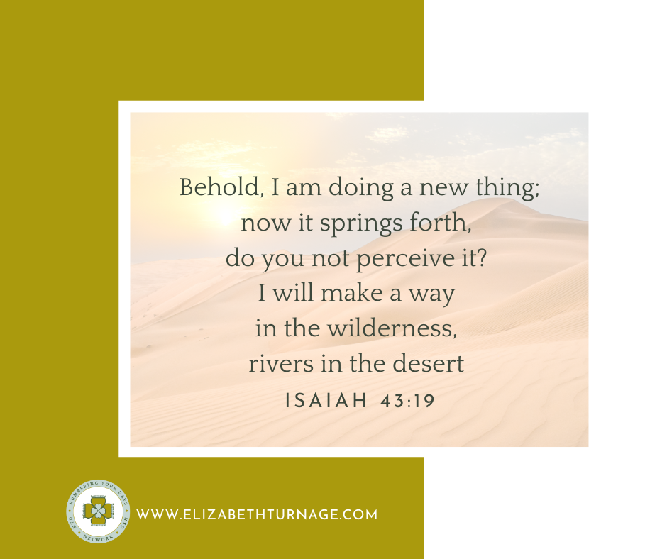 Behold, I am doing a new thing; now it springs forth, do you not perceive it? I will make a way in the wilderness, rivers in the desert. Isaiah 43:19