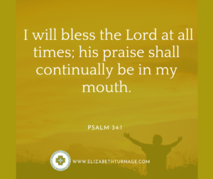 I will bless the Lord at all times; his praise shall continually be in my mouth. Psalm 34:1